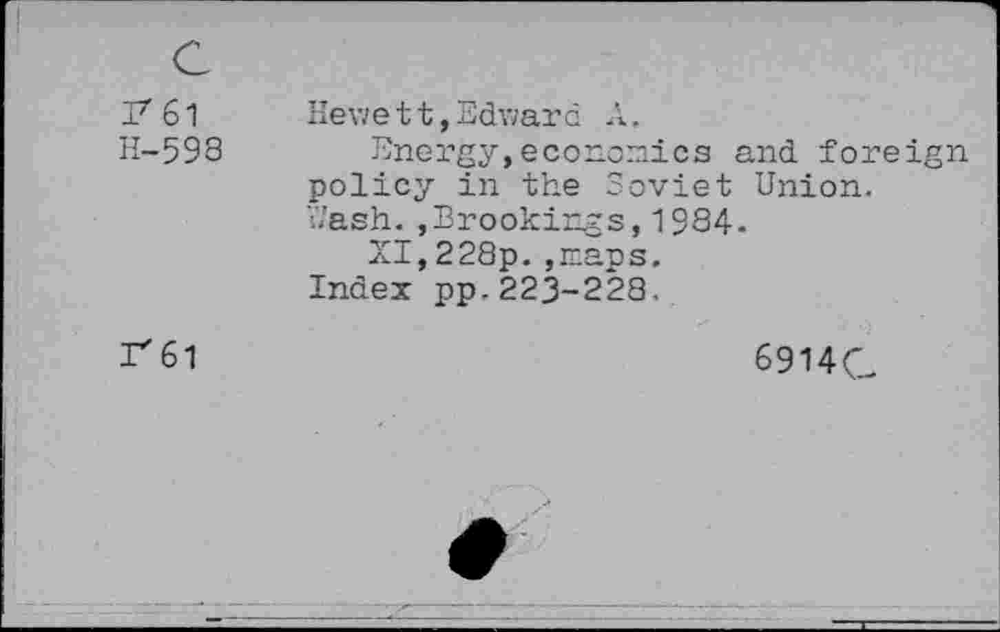 ﻿37 61 H-598	Hewe 11,Edward A. Energy,economics and foreign policy in the Soviet Union, hash.,Brookings,19S4. XI,228p. ,maps. Index pp.223-223.
rei	6914Q